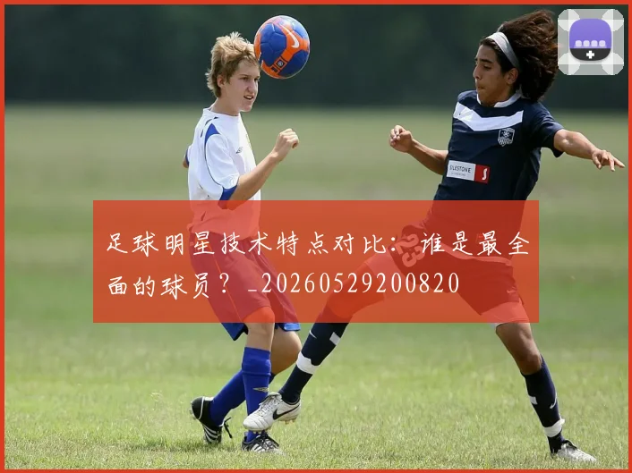 足球明星技术特点对比:谁是最全面的球员?_20260529200820