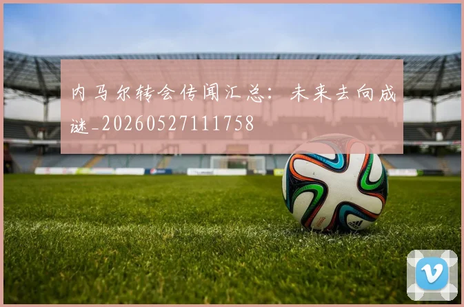 内马尔转会传闻汇总：未来去向成谜_20260527111758