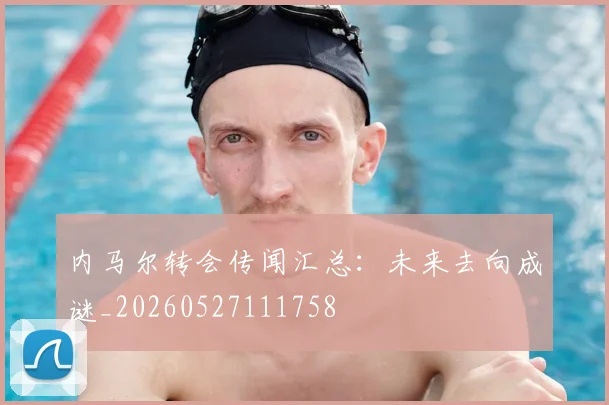 内马尔转会传闻汇总:未来去向成谜_20260527111758